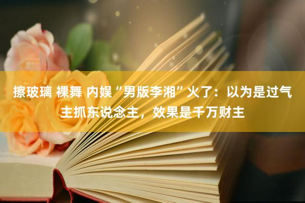 擦玻璃 裸舞 内娱“男版李湘”火了：以为是过气主抓东说念主，效果是千万财主