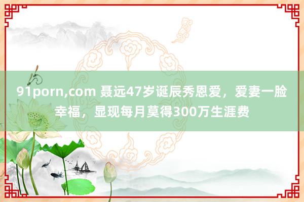 91porn，com 聂远47岁诞辰秀恩爱，爱妻一脸幸福，显现每月莫得300万生涯费