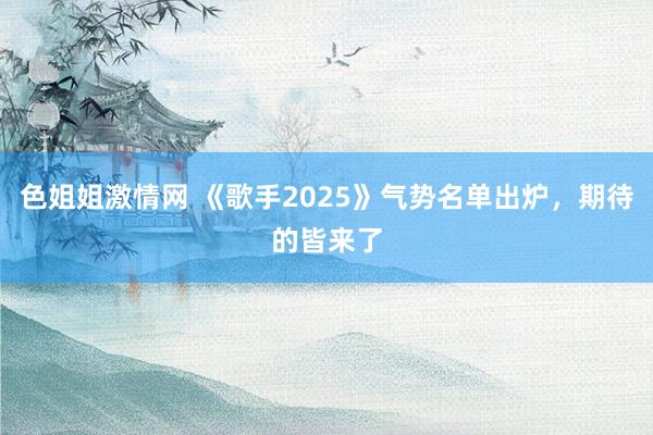 色姐姐激情网 《歌手2025》气势名单出炉，期待的皆来了