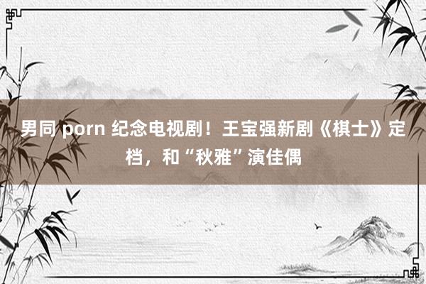 男同 porn 纪念电视剧！王宝强新剧《棋士》定档，和“秋雅”演佳偶