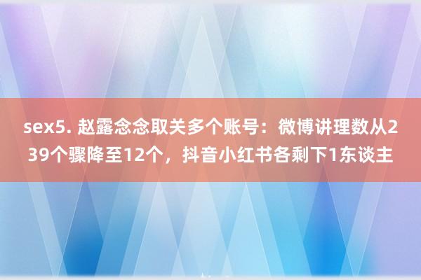 sex5. 赵露念念取关多个账号：微博讲理数从239个骤降至12个，抖音小红书各剩下1东谈主